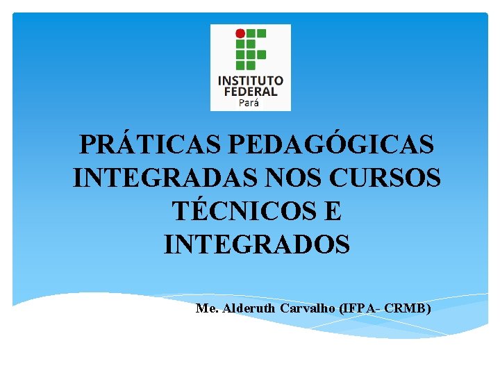 PRÁTICAS PEDAGÓGICAS INTEGRADAS NOS CURSOS TÉCNICOS E INTEGRADOS Me. Alderuth Carvalho (IFPA- CRMB) 