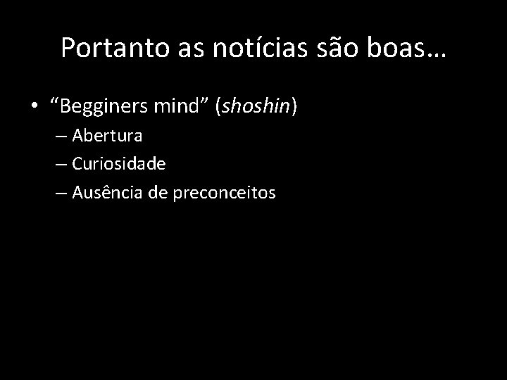 Portanto as notícias são boas… • “Begginers mind” (shoshin) – Abertura – Curiosidade –