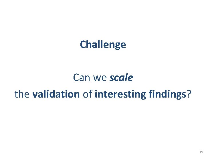Challenge Can we scale the validation of interesting findings? 19 