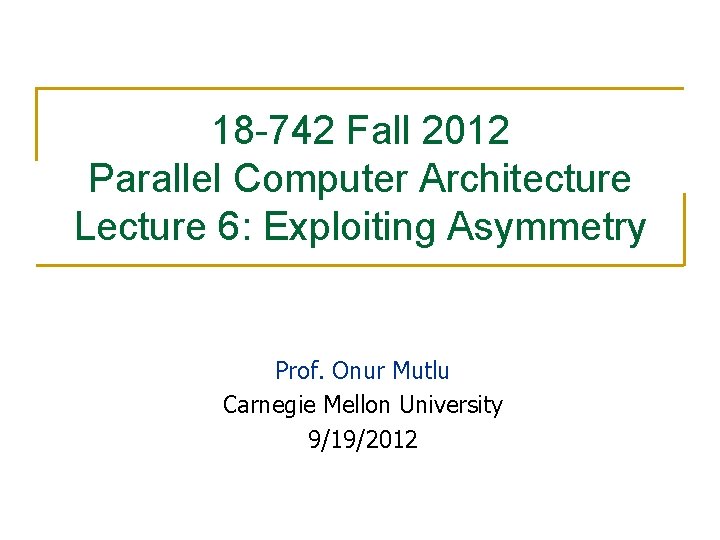 18 -742 Fall 2012 Parallel Computer Architecture Lecture 6: Exploiting Asymmetry Prof. Onur Mutlu