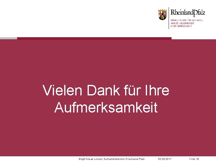 Vielen Dank für Ihre Aufmerksamkeit Birgit Husak-Lohest, Sozialministerium Rheinland-Pfalz 03. 05. 2017 Folie 16