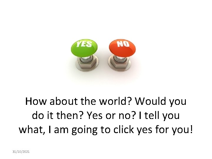 How about the world? Would you do it then? Yes or no? I tell