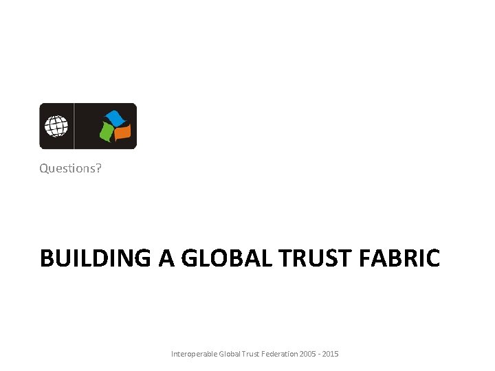 Questions? BUILDING A GLOBAL TRUST FABRIC Interoperable Global Trust Federation 2005 - 2015 