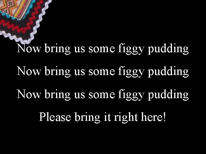 Now bring us some figgy pudding Please bring it right here! 