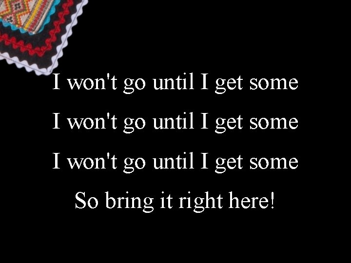 I won't go until I get some So bring it right here! 