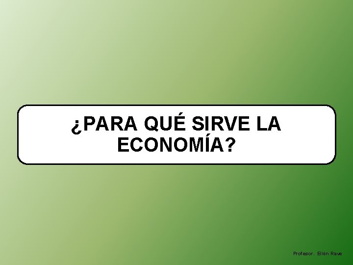 ¿PARA QUÉ SIRVE LA ECONOMÍA? Profesor. Elkin Rave 