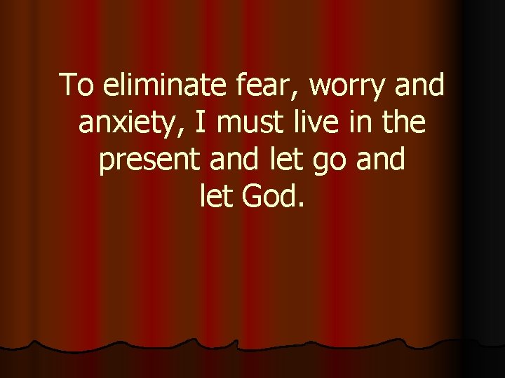 To eliminate fear, worry and anxiety, I must live in the present and let