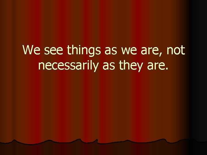 We see things as we are, not necessarily as they are. 