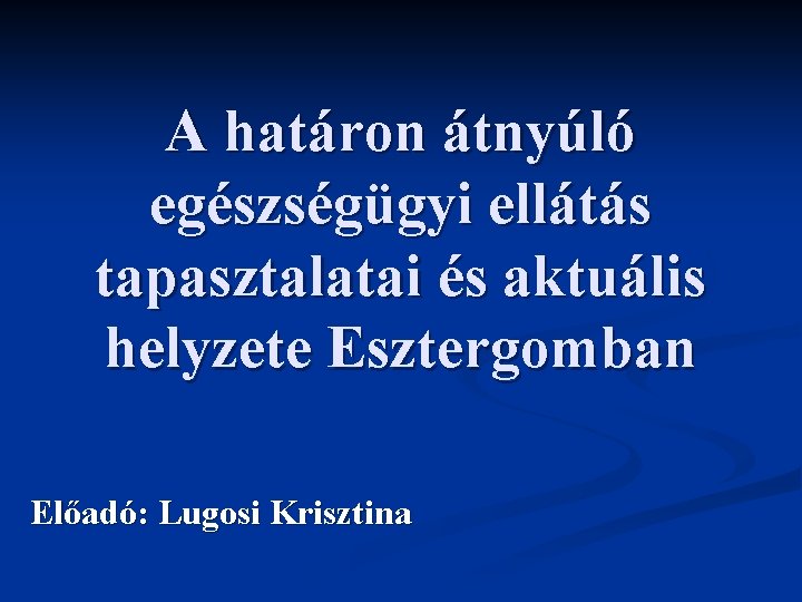 A határon átnyúló egészségügyi ellátás tapasztalatai és aktuális helyzete Esztergomban Előadó: Lugosi Krisztina 