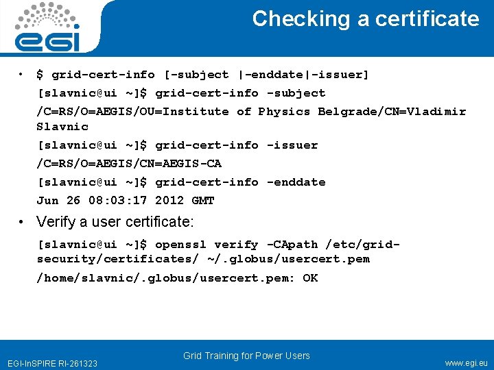 Checking a certificate • $ grid-cert-info [-subject |-enddate|-issuer] [slavnic@ui ~]$ grid-cert-info -subject /C=RS/O=AEGIS/OU=Institute of