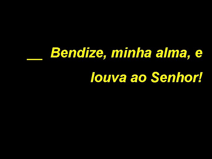 __ Bendize, minha alma, e louva ao Senhor! 