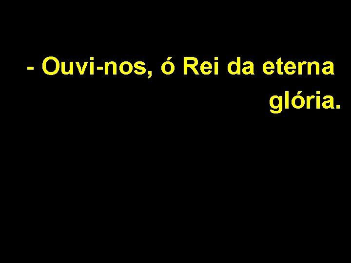 - Ouvi-nos, ó Rei da eterna glória. - Ouvi-nos, ó Rei da eterna glória.