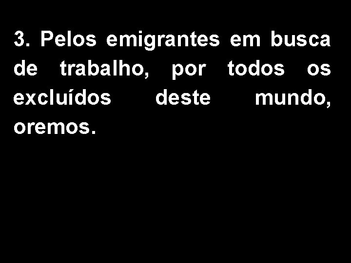 3. Pelos emigrantes em busca de trabalho, por todos os excluídos deste mundo, oremos.