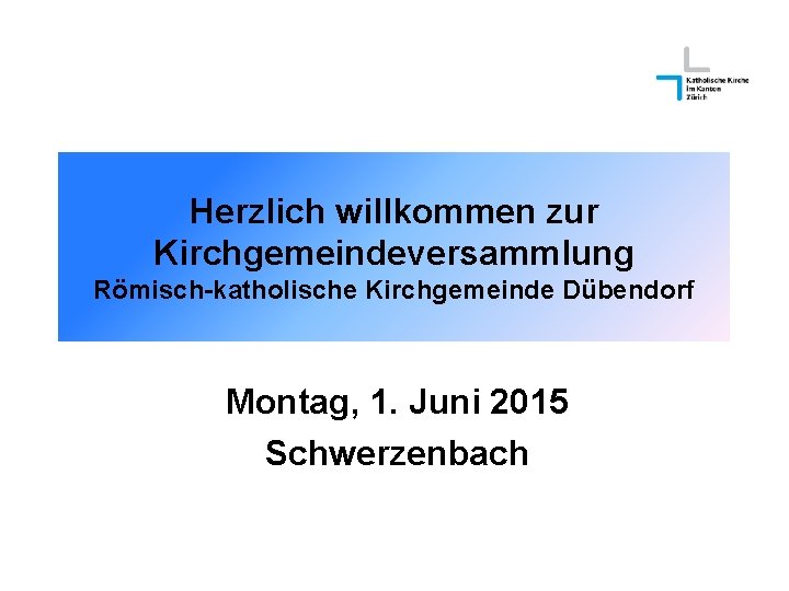 Herzlich willkommen zur Kirchgemeindeversammlung Römisch-katholische Kirchgemeinde Dübendorf Montag, 1. Juni 2015 Schwerzenbach 