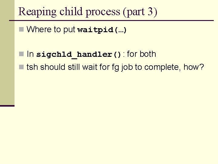 Reaping child process (part 3) n Where to put waitpid(…) n In sigchld_handler(): for