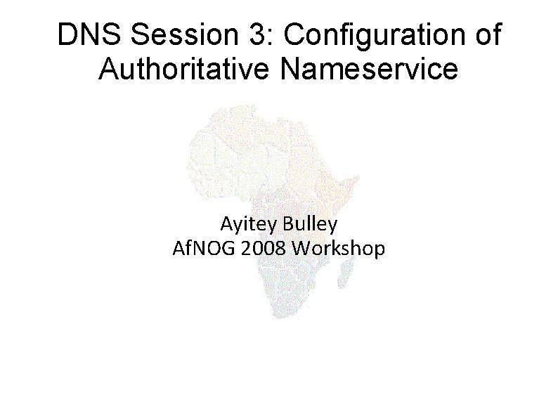 DNS Session 3: Configuration of Authoritative Nameservice Ayitey Bulley Af. NOG 2008 Workshop 