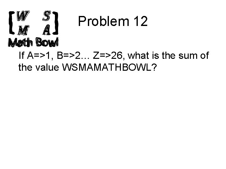 Problem 12 If A=>1, B=>2… Z=>26, what is the sum of the value WSMAMATHBOWL?