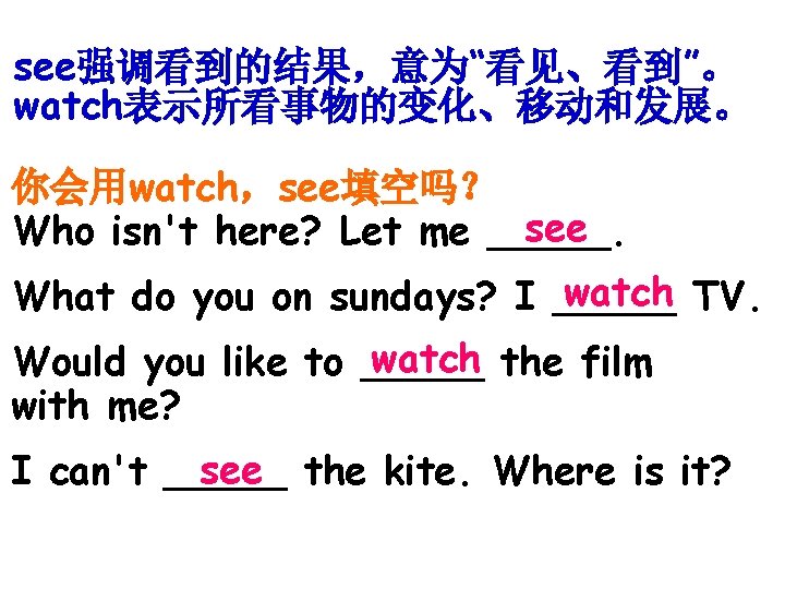 see强调看到的结果，意为“看见、看到”。 watch表示所看事物的变化、移动和发展。 你会用watch，see填空吗？ see Who isn't here? Let me _____. watch TV. What do