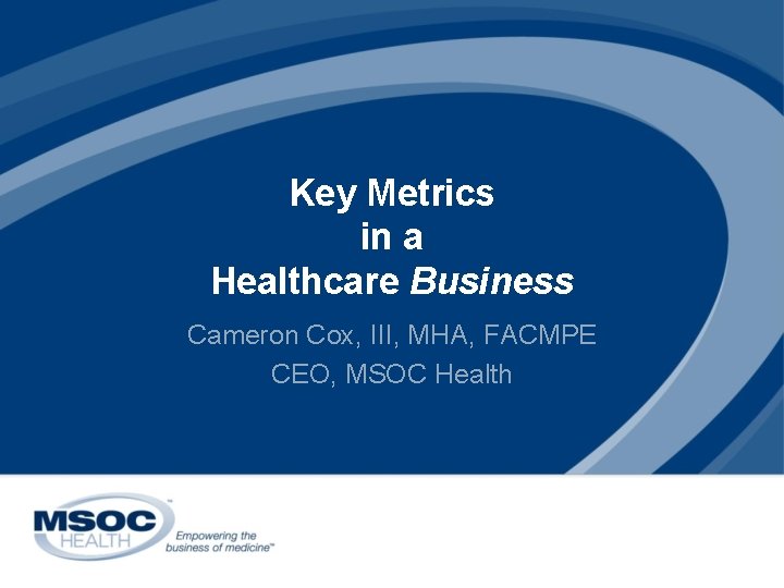 Key Metrics in a Healthcare Business Cameron Cox, III, MHA, FACMPE CEO, MSOC Health