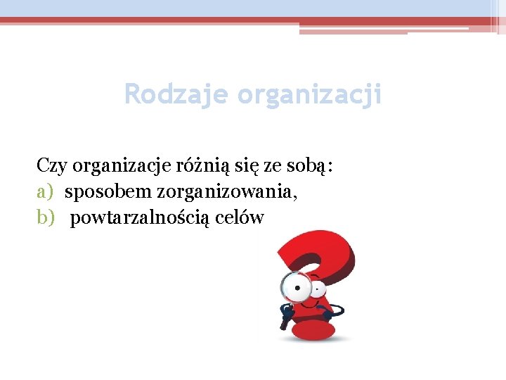 Rodzaje organizacji Czy organizacje różnią się ze sobą: a) sposobem zorganizowania, b) powtarzalnością celów