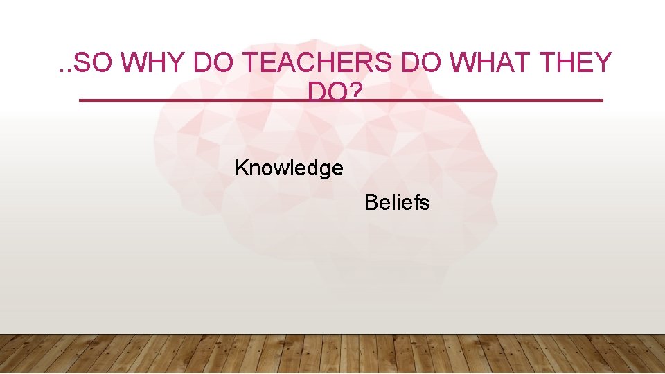 . . SO WHY DO TEACHERS DO WHAT THEY DO? Knowledge Beliefs 