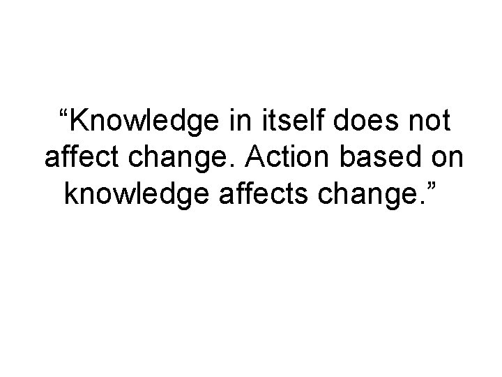 “Knowledge in itself does not affect change. Action based on knowledge affects change. ”