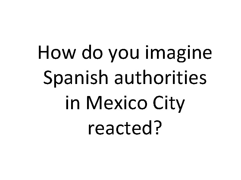 How do you imagine Spanish authorities in Mexico City reacted? 
