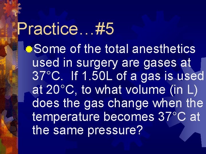 Practice…#5 ®Some of the total anesthetics used in surgery are gases at 37°C. If