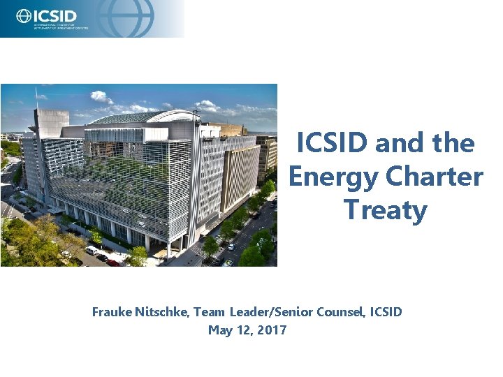 ICSID and the Energy Charter Treaty Frauke Nitschke, Team Leader/Senior Counsel, ICSID May 12,