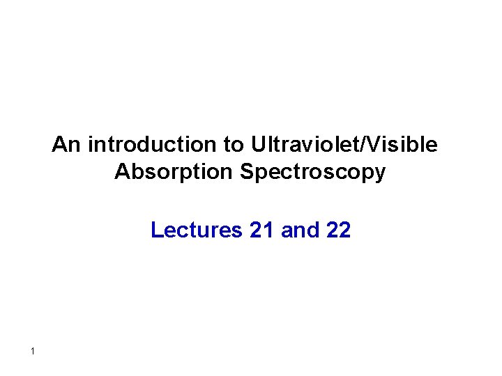An introduction to Ultraviolet/Visible Absorption Spectroscopy Lectures 21 and 22 1 