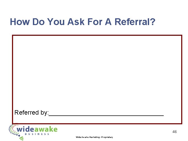 How Do You Ask For A Referral? Referred by: _________________ 46 Wide Awake Marketing--Proprietary