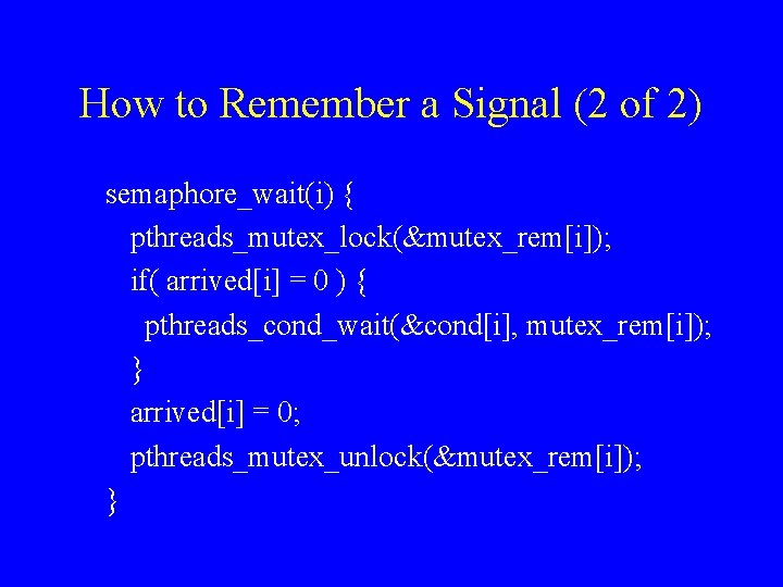 How to Remember a Signal (2 of 2) semaphore_wait(i) { pthreads_mutex_lock(&mutex_rem[i]); if( arrived[i] =