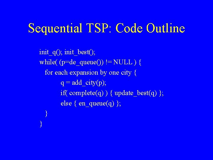 Sequential TSP: Code Outline init_q(); init_best(); while( (p=de_queue()) != NULL ) { for each