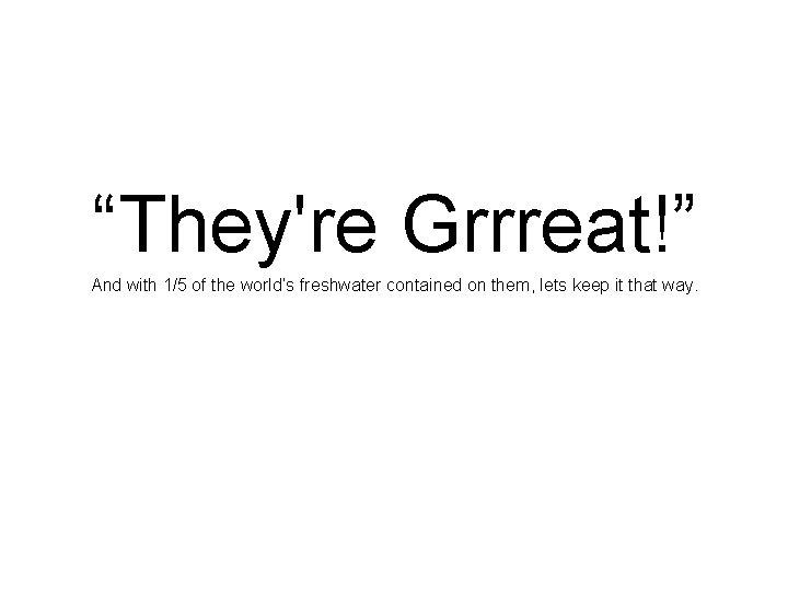 “They're Grrreat!” And with 1/5 of the world’s freshwater contained on them, lets keep