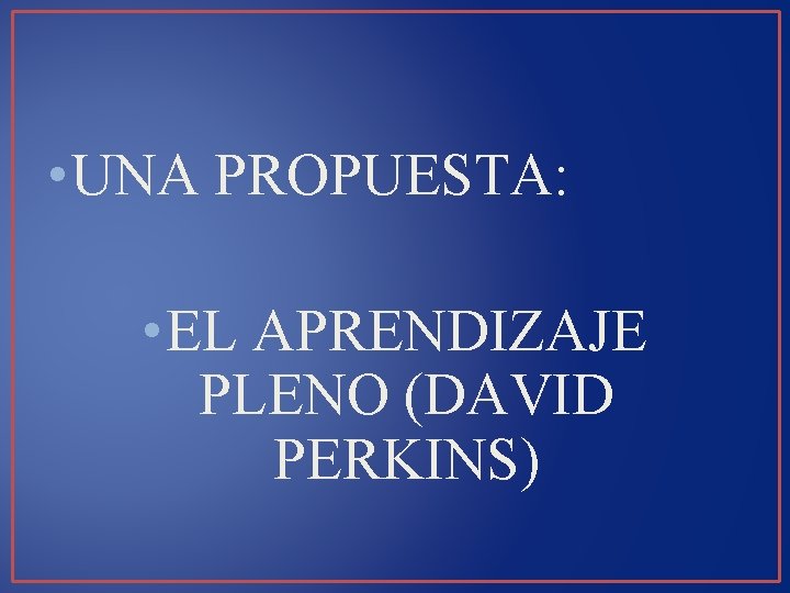  • UNA PROPUESTA: • EL APRENDIZAJE PLENO (DAVID PERKINS) 