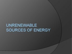 UNRENEWABLE SOURCES OF ENERGY Unrenowable sources of energy