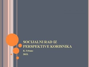 SOCIJALNI RAD IZ PERSPEKTIVE KORISNIKA K Urbanc 2015