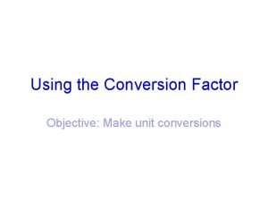 Using the Conversion Factor Objective Make unit conversions