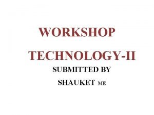 WORKSHOP TECHNOLOGYII SUBMITTED BY SHAUKET ME UNIT I