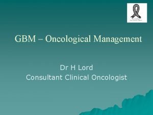 GBM Oncological Management Dr H Lord Consultant Clinical