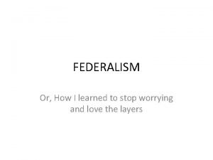 FEDERALISM Or How I learned to stop worrying