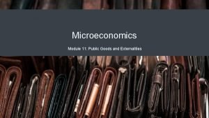 Microeconomics Module 11 Public Goods and Externalities Why