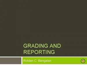 GRADING AND REPORTING Roldan C Bangalan Grade to