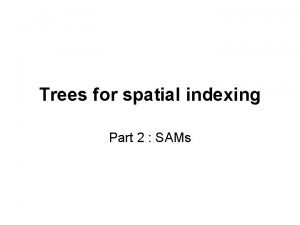 Trees for spatial indexing Part 2 SAMs SAMs
