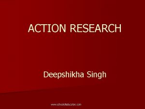 ACTION RESEARCH Deepshikha Singh www schoolofeducators com What