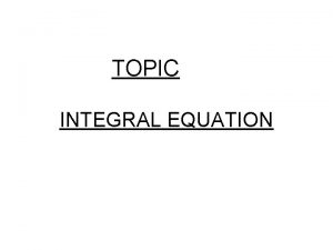 TOPIC INTEGRAL EQUATION Definition Integral equation An integral TOPIC INTEGRAL EQUATION Definition Integral equation An integral