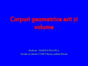 Corpuri geometrice arii i volume Profesor MARIUS FRATILA