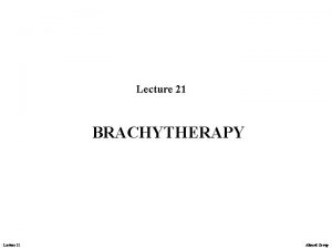 Lecture 21 BRACHYTHERAPY Lecture 21 Ahmed Group Brachytherapy
