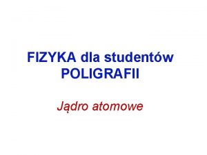 FIZYKA dla studentw POLIGRAFII Jdro atomowe Jdro atomowe