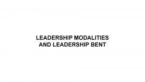 LEADERSHIP MODALITIES AND LEADERSHIP BENT Leaders must make